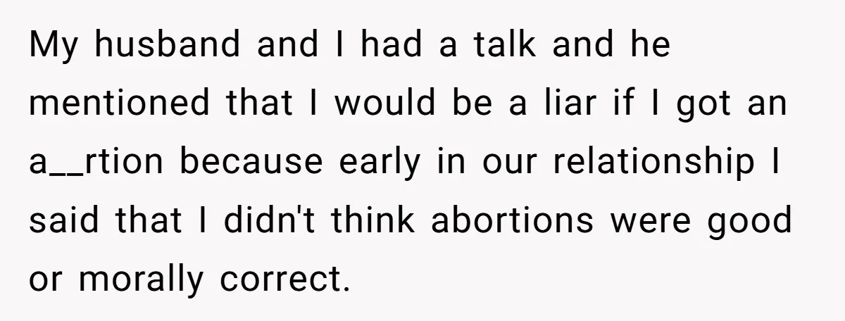My husband and I had a talk and he mentioned that I would be a liar if I got an a__rtion because early in our relationship I said that I...