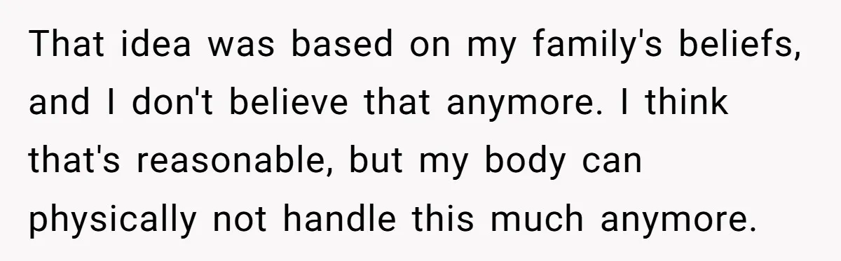 That idea was based on my family's beliefs, and I don't believe that anymore. I think that's reasonable, but my body can physically not handle this much anymore.
