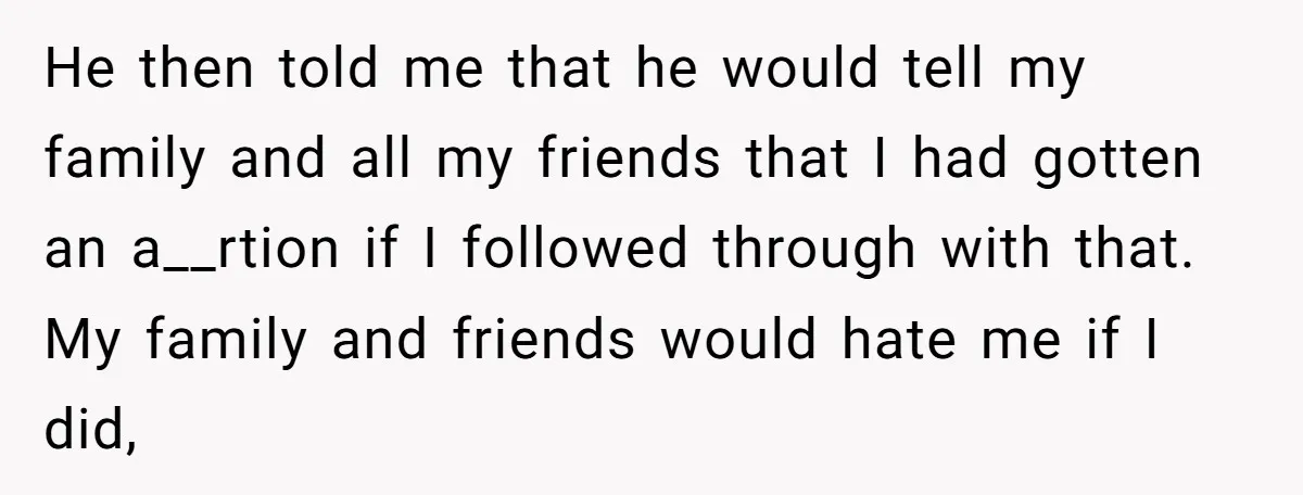 He then told me that he would tell my family and all my friends that I had gotten an a__rtion if I followed through with that. My family and friends...