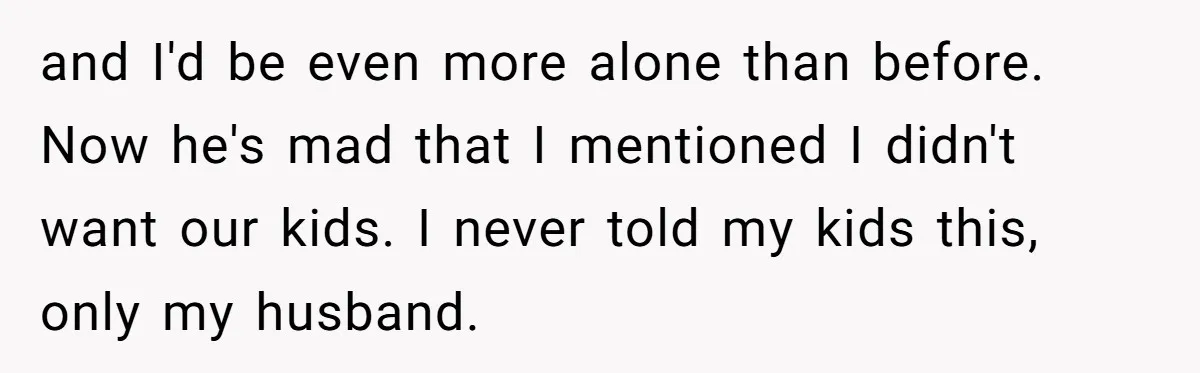 and I'd be even more alone than before. Now he's mad that I mentioned I didn't want our kids. I never told my kids this, only my husband.