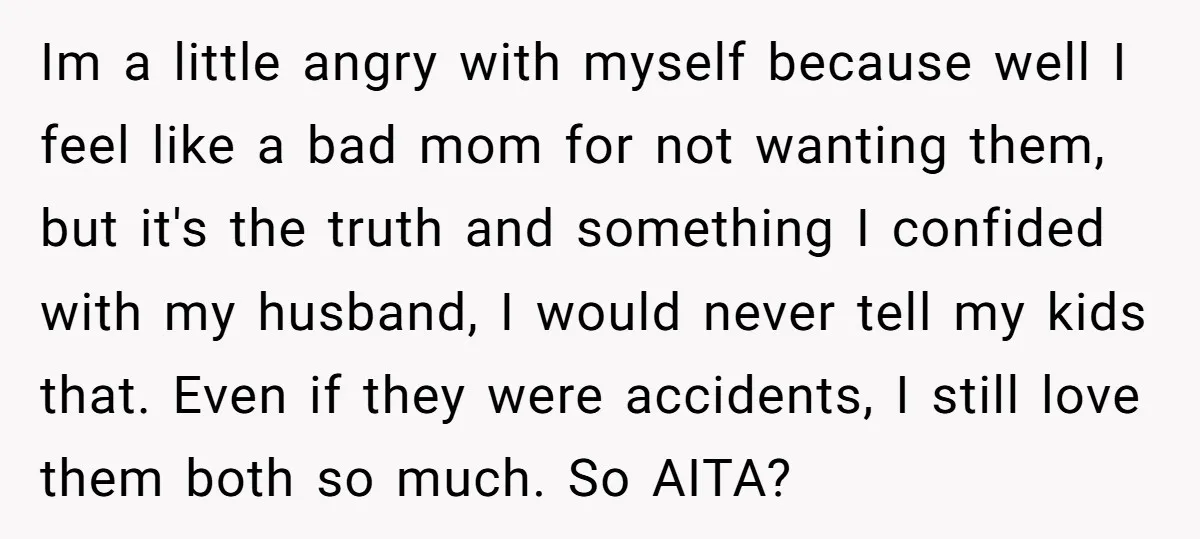 Im a little angry with myself because well I feel like a bad mom for not wanting them, but it's the truth and something I confided with my husband, I...