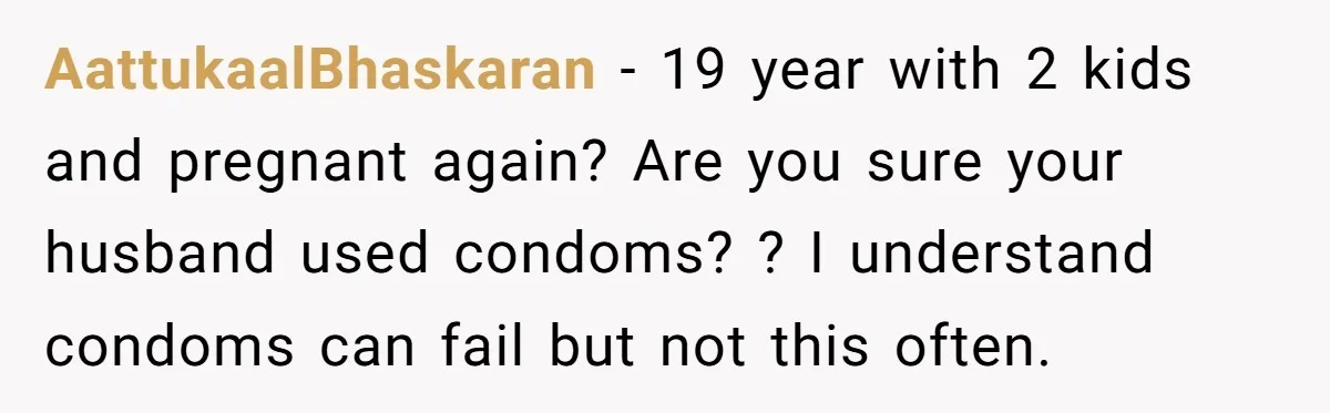 AattukaalBhaskaran − 19 year with 2 kids and pregnant again? Are you sure your husband used condoms? ? I understand condoms can fail but not this often.