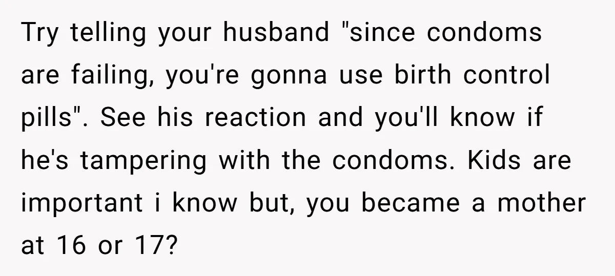 Try telling your husband "since condoms are failing, you're gonna use birth control pills". See his reaction and you'll know if he's tampering with the condoms. Kids are important i...
