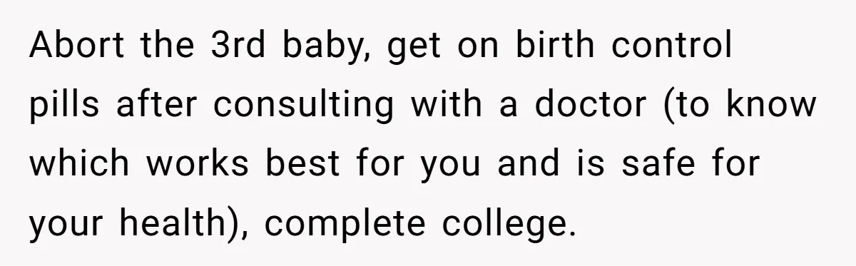 Abort the 3rd baby, get on birth control pills after consulting with a doctor (to know which works best for you and is safe for your health), complete college.