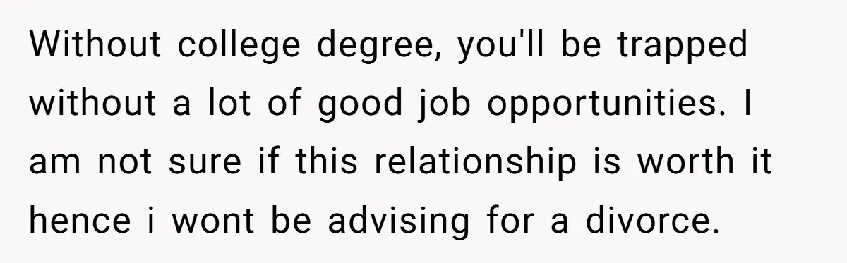 Without college degree, you'll be trapped without a lot of good job opportunities. I am not sure if this relationship is worth it hence i wont be advising for a...