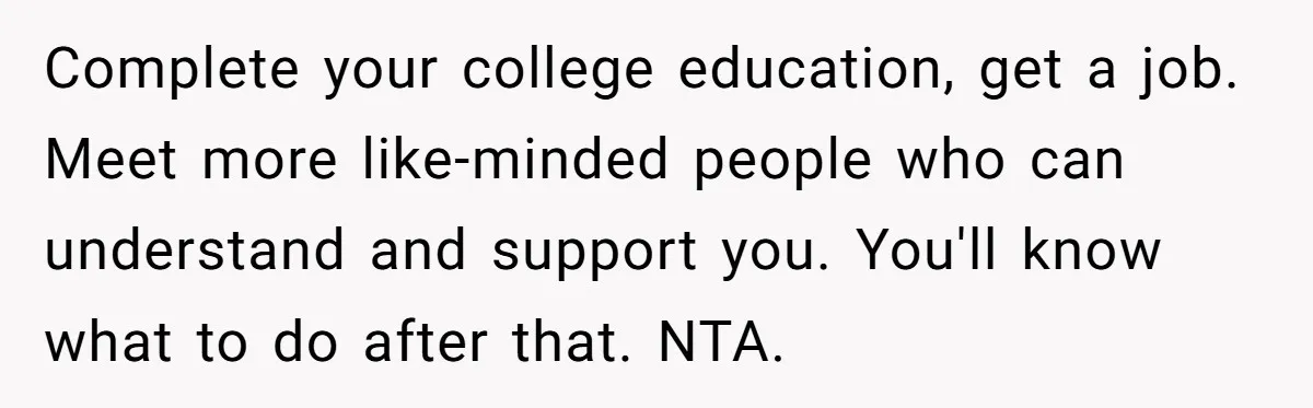Complete your college education, get a job. Meet more like-minded people who can understand and support you. You'll know what to do after that. NTA.