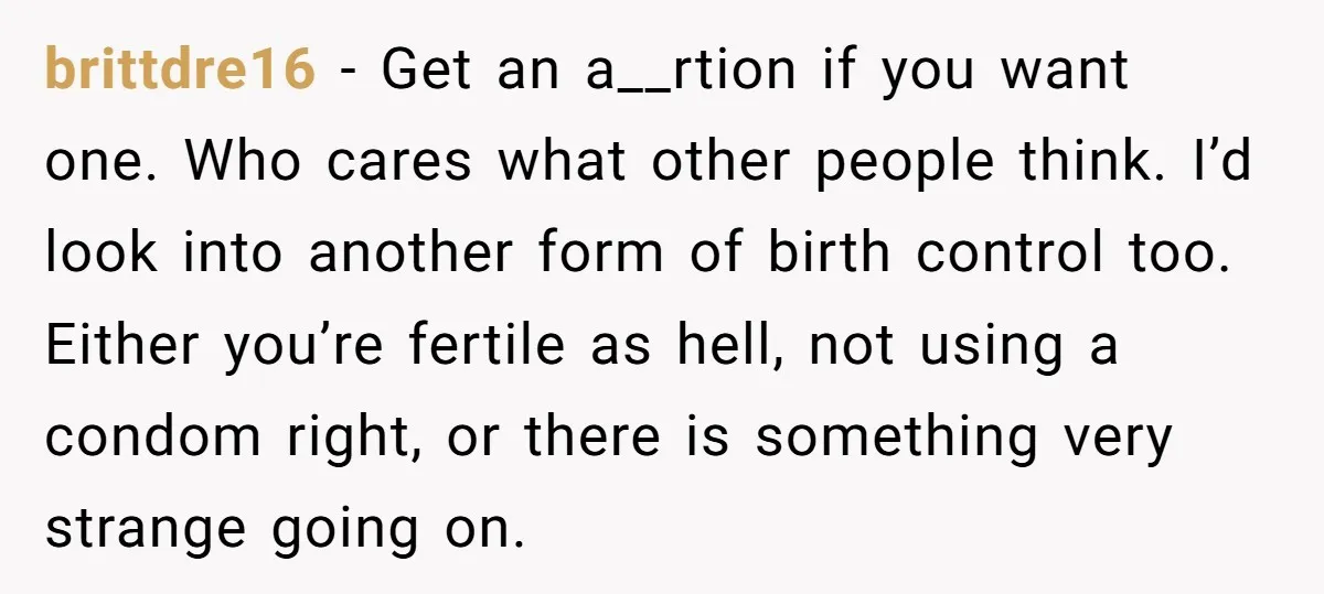 brittdre16 − Get an a__rtion if you want one. Who cares what other people think. I’d look into another form of birth control too. Either you’re fertile as hell, not...