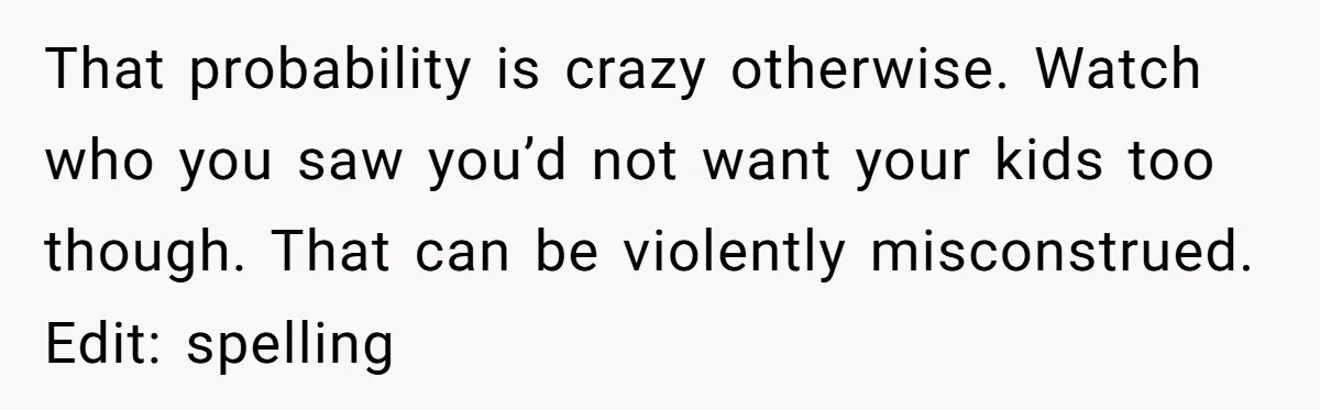 That probability is crazy otherwise. Watch who you saw you’d not want your kids too though. That can be violently misconstrued. Edit: spelling
