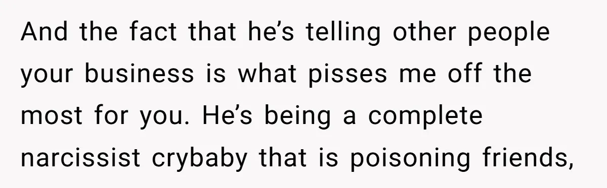 And the fact that he’s telling other people your business is what pisses me off the most for you. He’s being a complete narcissist crybaby that is poisoning friends,
