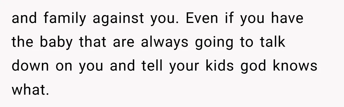 and family against you. Even if you have the baby that are always going to talk down on you and tell your kids god knows what.