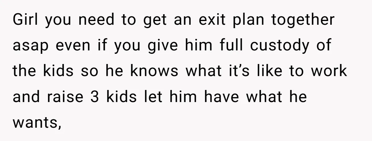 Girl you need to get an exit plan together asap even if you give him full custody of the kids so he knows what it’s like to work and raise...