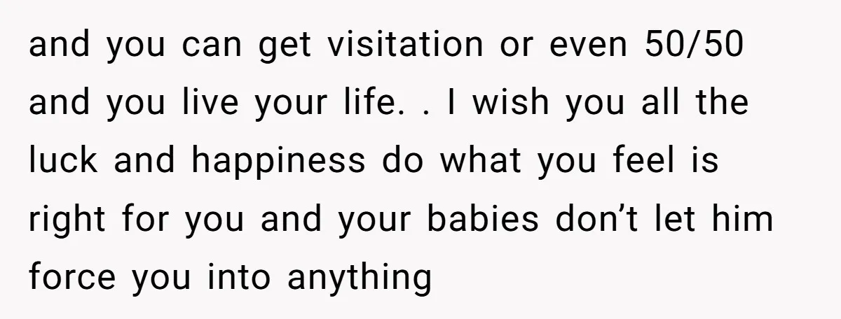and you can get visitation or even 50/50 and you live your life. . I wish you all the luck and happiness do what you feel is right for you...