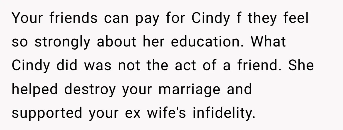 Your friends can pay for Cindy f they feel so strongly about her education. What Cindy did was not the act of a friend. She helped destroy your marriage and...