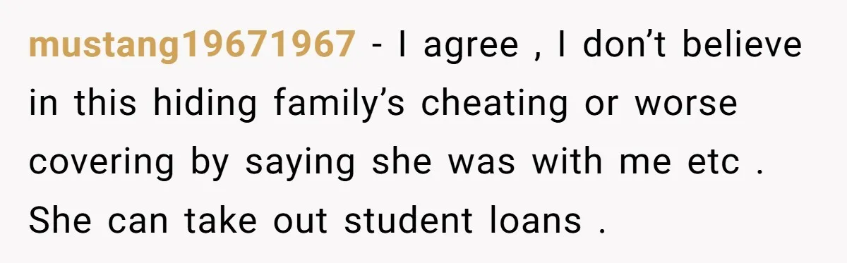 mustang19671967 − I agree , I don’t believe in this hiding family’s cheating or worse covering by saying she was with me etc . She can take out student loans...