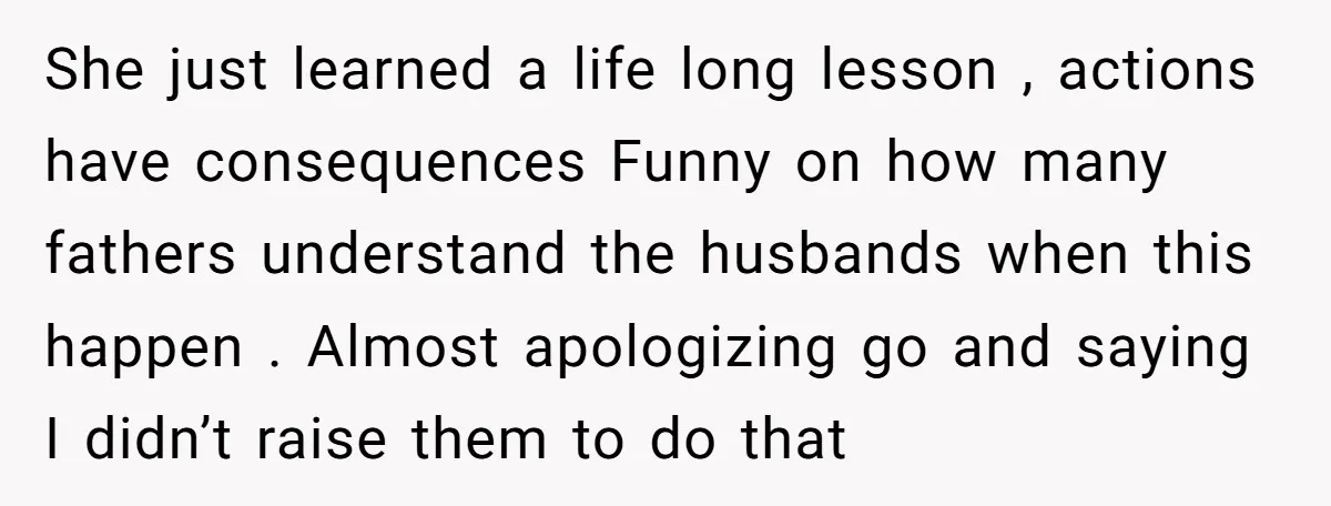 She just learned a life long lesson , actions have consequences Funny on how many fathers understand the husbands when this happen . Almost apologizing go and saying I didn’t...