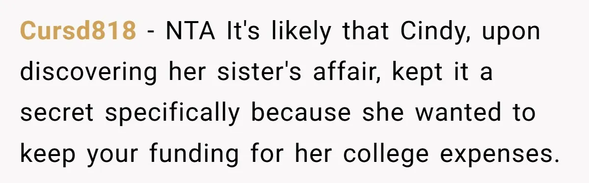 Cursd818 − NTA It's likely that Cindy, upon discovering her sister's affair, kept it a secret specifically because she wanted to keep your funding for her college expenses.