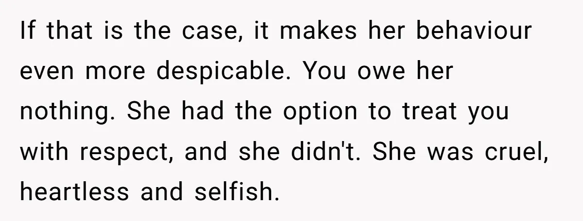 If that is the case, it makes her behaviour even more despicable. You owe her nothing. She had the option to treat you with respect, and she didn't. She was...
