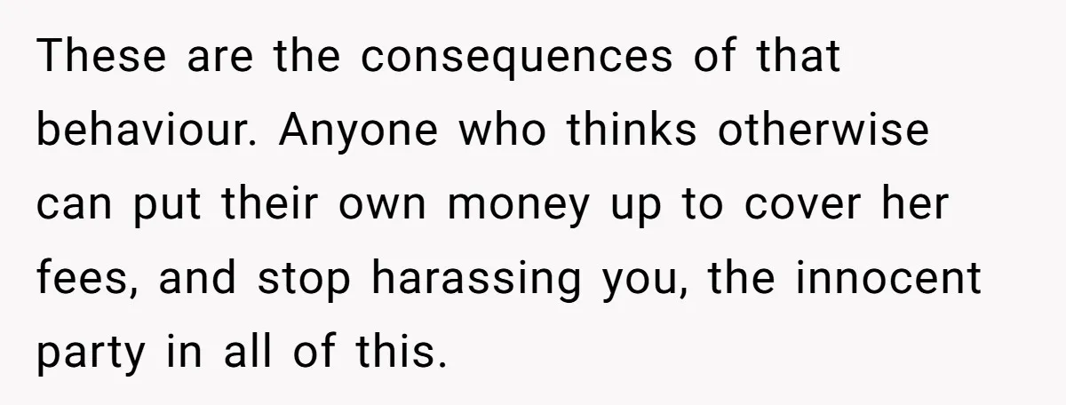 These are the consequences of that behaviour. Anyone who thinks otherwise can put their own money up to cover her fees, and stop harassing you, the innocent party in all...