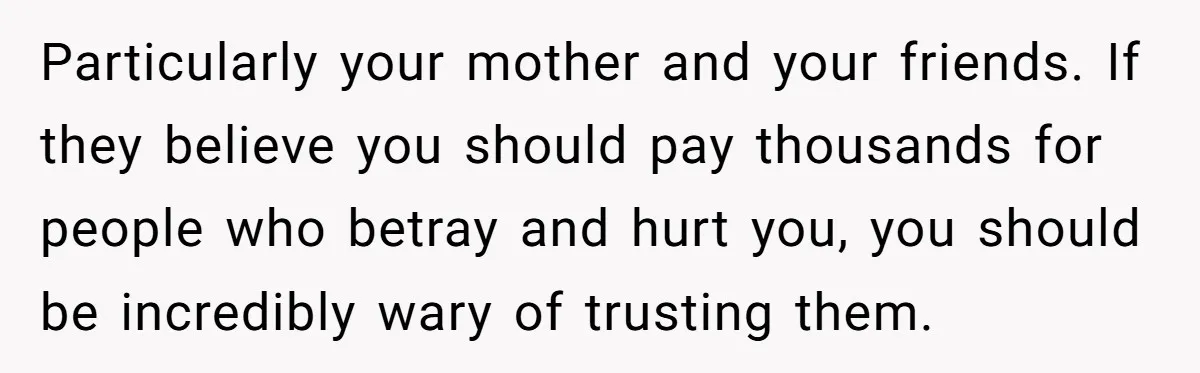 Particularly your mother and your friends. If they believe you should pay thousands for people who betray and hurt you, you should be incredibly wary of trusting them.