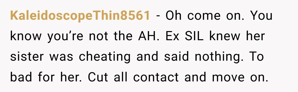 KaleidoscopeThin8561 − Oh come on. You know you’re not the AH. Ex SIL knew her sister was cheating and said nothing. To bad for her. Cut all contact and move...