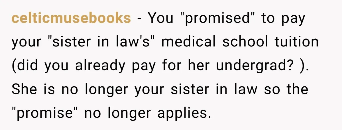 celticmusebooks − You "promised" to pay your "sister in law's" medical school tuition (did you already pay for her undergrad? ). She is no longer your sister in law so...