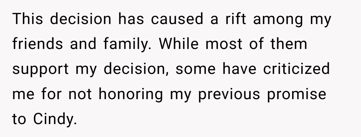 This decision has caused a rift among my friends and family. While most of them support my decision, some have criticized me for not honoring my previous promise to Cindy.
