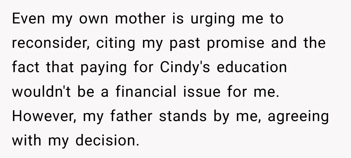 Even my own mother is urging me to reconsider, citing my past promise and the fact that paying for Cindy's education wouldn't be a financial issue for me. However, my...