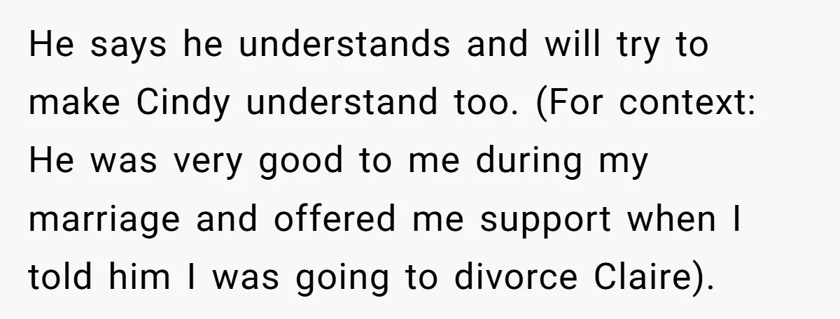 He says he understands and will try to make Cindy understand too. (For context: He was very good to me during my marriage and offered me support when I told...