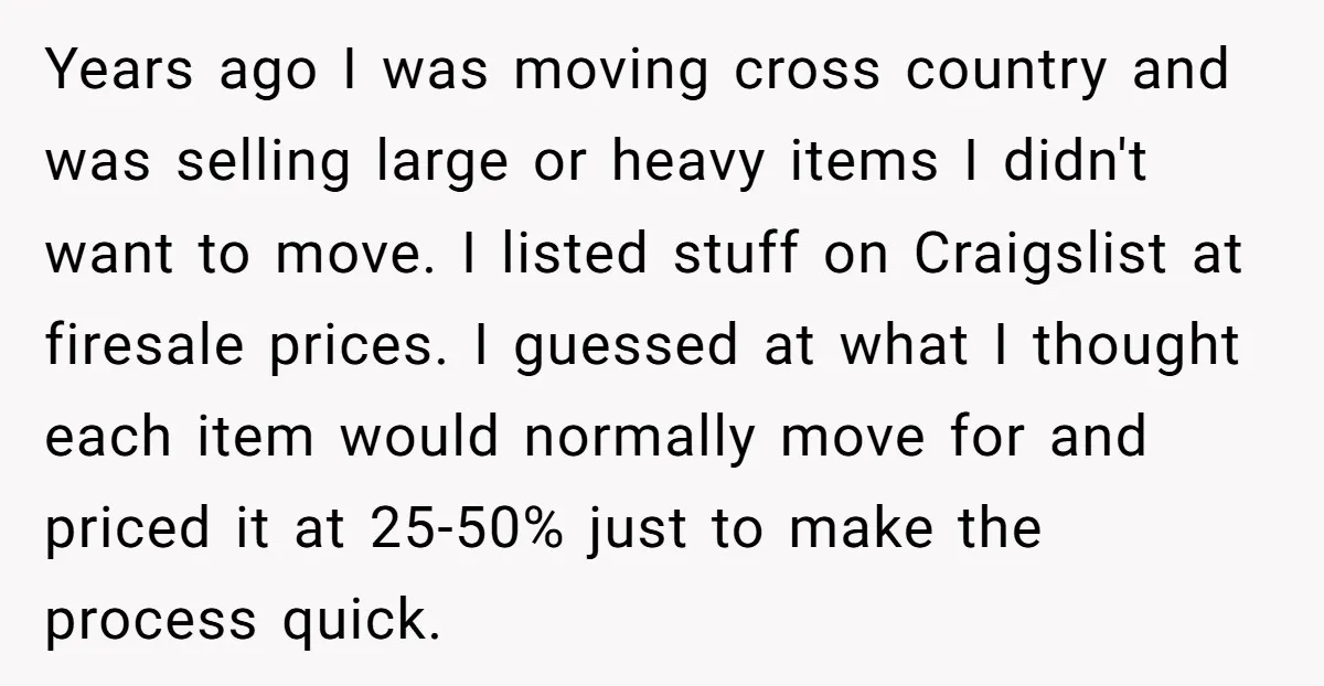 Years ago I was moving cross country and was selling large or heavy items I didn't want to move. I listed stuff on Craigslist at firesale prices. I guessed at...