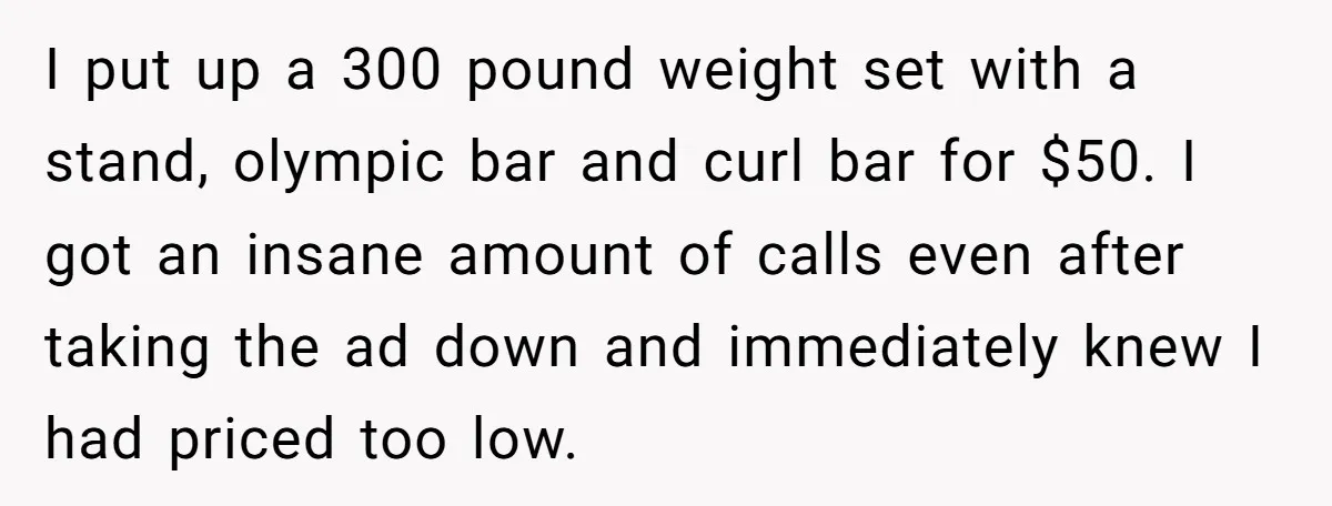 I put up a 300 pound weight set with a stand, olympic bar and curl bar for $50. I got an insane amount of calls even after taking the ad...