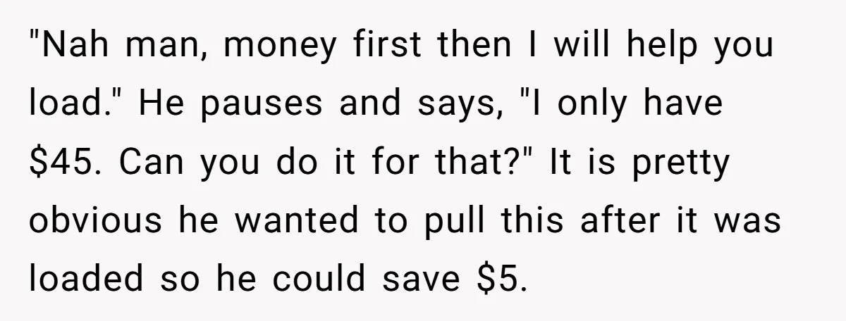 "Nah man, money first then I will help you load." He pauses and says, "I only have $45. Can you do it for that?" It is pretty obvious he wanted...