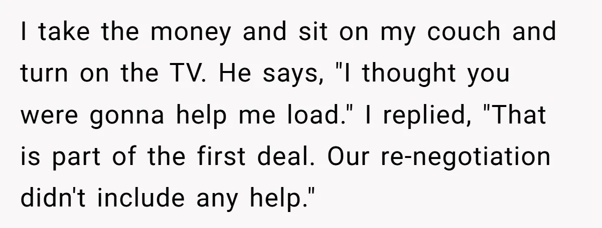 I take the money and sit on my couch and turn on the TV. He says, "I thought you were gonna help me load." I replied, "That is part of...
