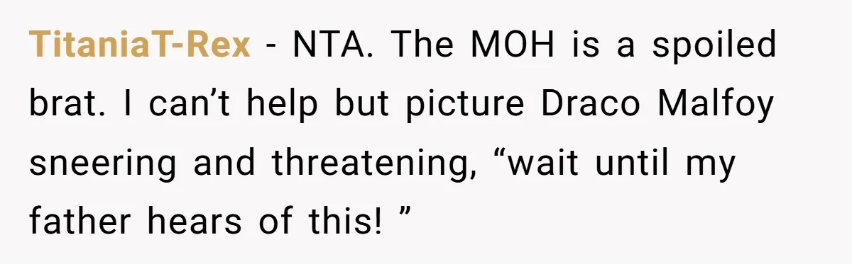 TitaniaT-Rex − NTA. The MOH is a spoiled brat. I can’t help but picture Draco Malfoy sneering and threatening, “wait until my father hears of this! ”