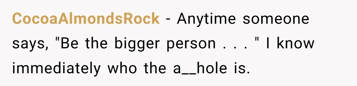 CocoaAlmondsRock − Anytime someone says, "Be the bigger person . . . " I know immediately who the a__hole is.