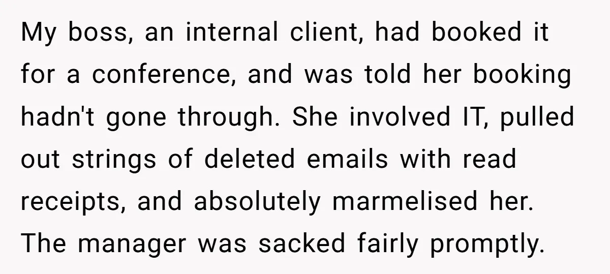 My boss, an internal client, had booked it for a conference, and was told her booking hadn't gone through. She involved IT, pulled out strings of deleted emails with read...