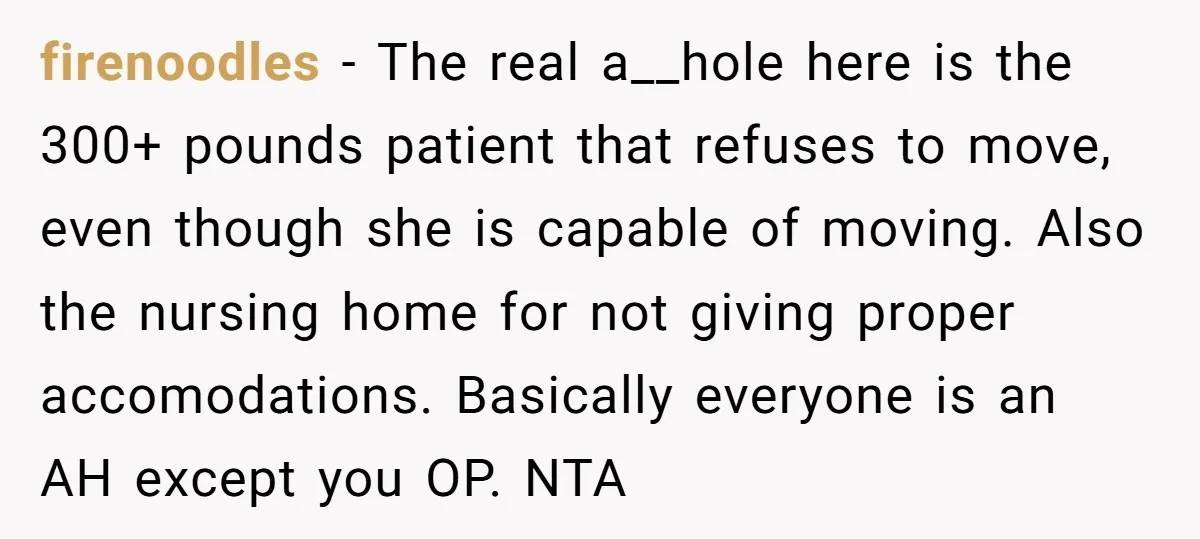 firenoodles − The real a__hole here is the 300+ pounds patient that refuses to move, even though she is capable of moving. Also the nursing home for not giving proper...