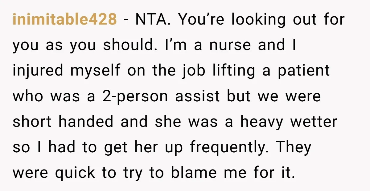inimitable428 − NTA. You’re looking out for you as you should. I’m a nurse and I injured myself on the job lifting a patient who was a 2-person assist but...