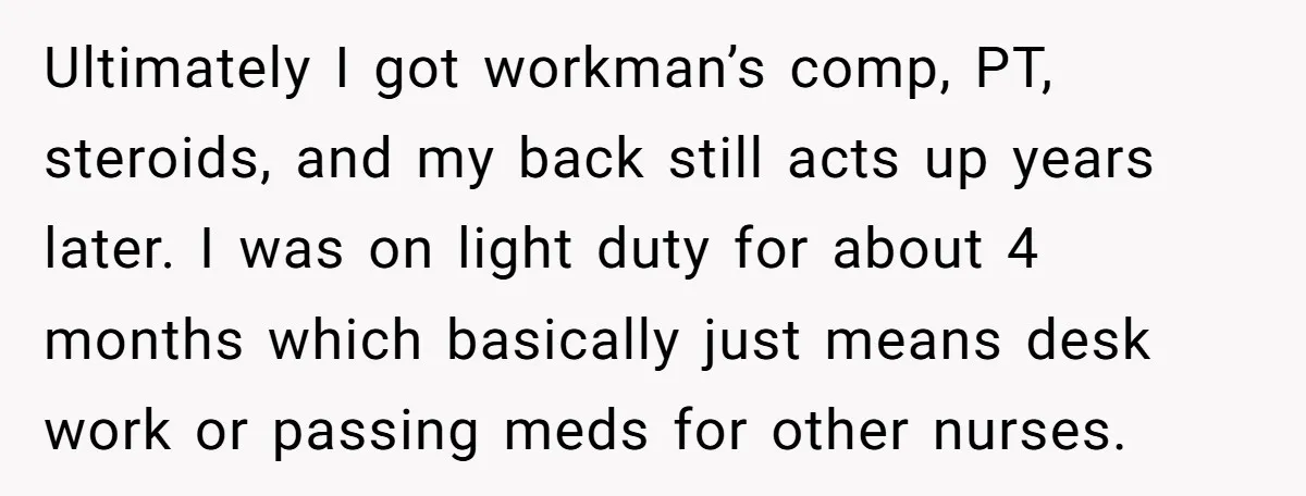 Ultimately I got workman’s comp, PT, steroids, and my back still acts up years later. I was on light duty for about 4 months which basically just means desk work...
