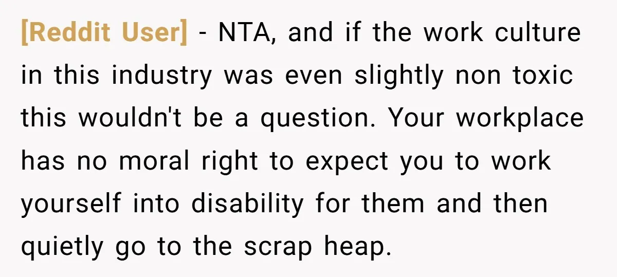 [Reddit User] − NTA, and if the work culture in this industry was even slightly non toxic this wouldn't be a question. Your workplace has no moral right to expect...
