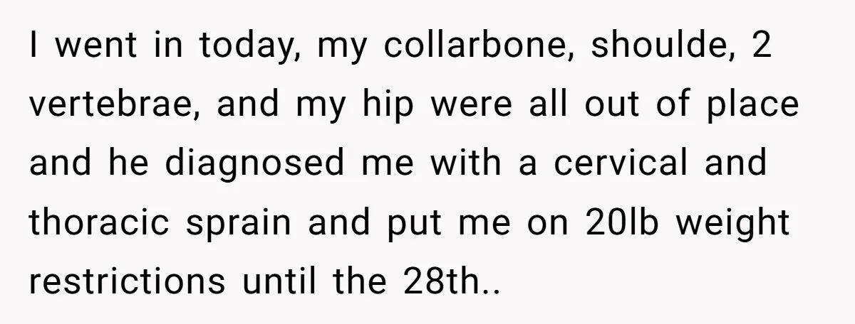 I went in today, my collarbone, shoulde, 2 vertebrae, and my hip were all out of place and he diagnosed me with a cervical and thoracic sprain and put me...