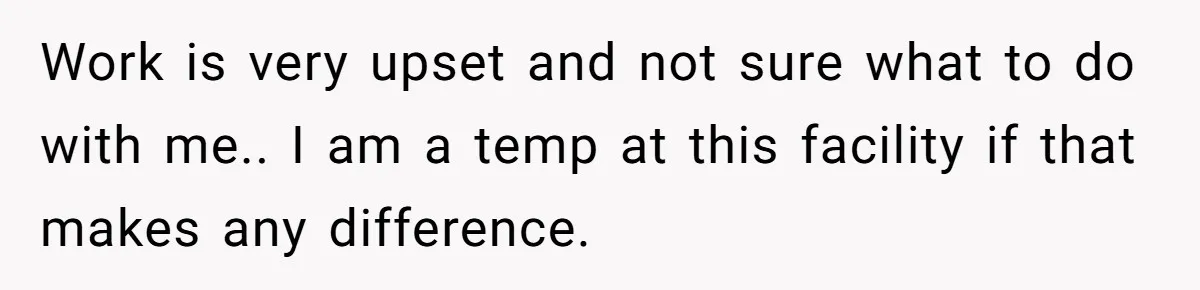 Work is very upset and not sure what to do with me.. I am a temp at this facility if that makes any difference.