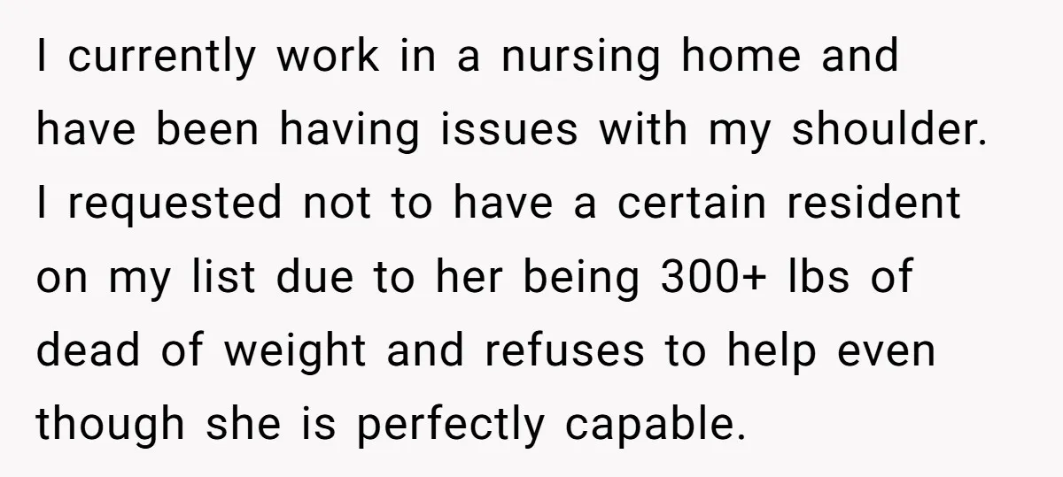I currently work in a nursing home and have been having issues with my shoulder. I requested not to have a certain resident on my list due to her being...