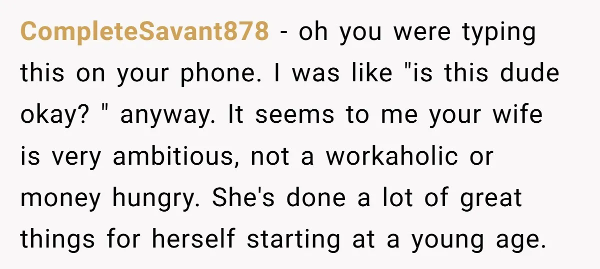 CompleteSavant878 − oh you were typing this on your phone. I was like "is this dude okay? " anyway. It seems to me your wife is very ambitious, not a...