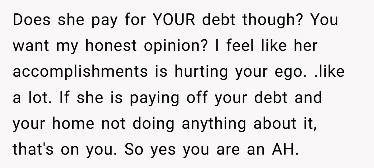 Does she pay for YOUR debt though? You want my honest opinion? I feel like her accomplishments is hurting your ego. .like a lot. If she is paying off your...