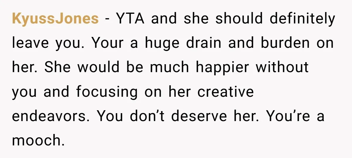 KyussJones − YTA and she should definitely leave you. Your a huge drain and burden on her. She would be much happier without you and focusing on her creative endeavors....