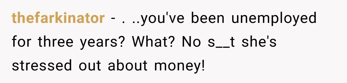 thefarkinator − . ..you've been unemployed for three years? What? No s__t she's stressed out about money!