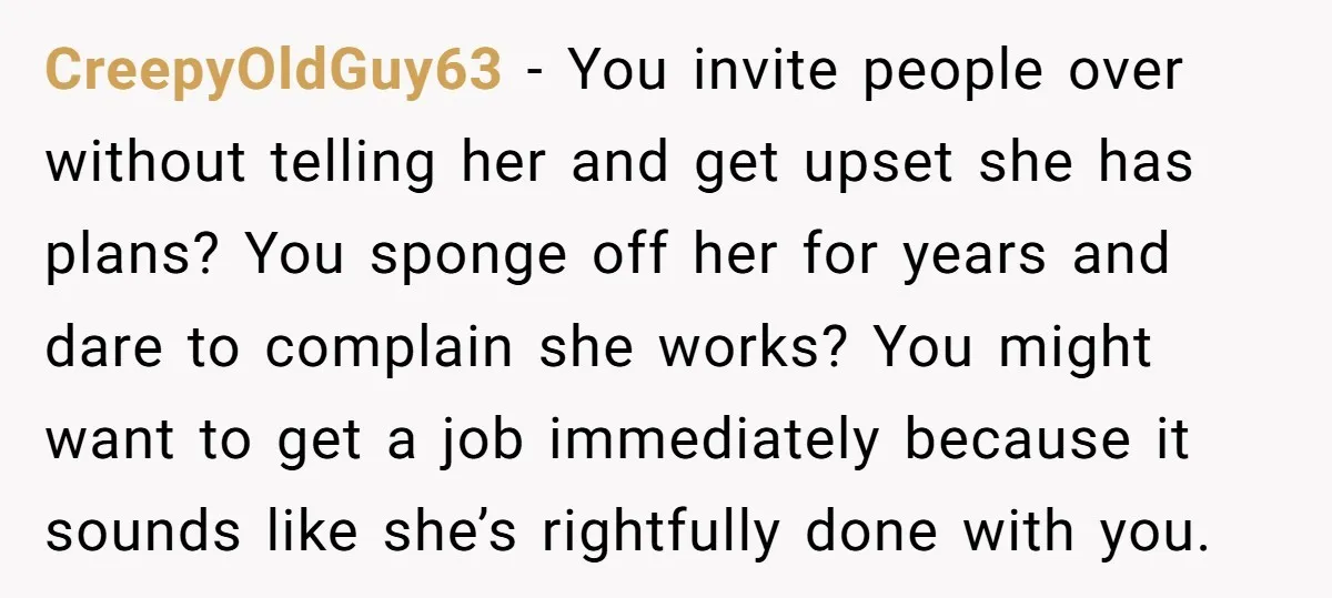 CreepyOldGuy63 − You invite people over without telling her and get upset she has plans? You sponge off her for years and dare to complain she works? You might want...