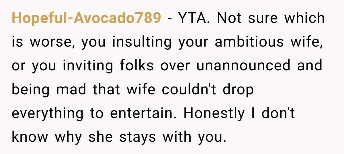 Hopeful-Avocado789 − YTA. Not sure which is worse, you insulting your ambitious wife, or you inviting folks over unannounced and being mad that wife couldn't drop everything to entertain. Honestly...