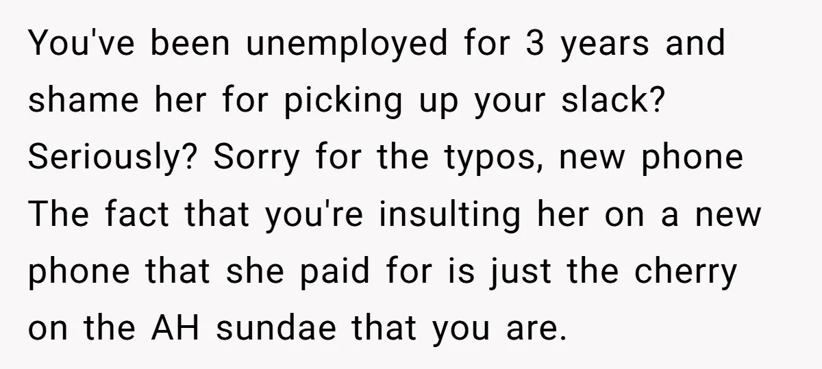 You've been unemployed for 3 years and shame her for picking up your slack? Seriously? Sorry for the typos, new phone The fact that you're insulting her on a new...