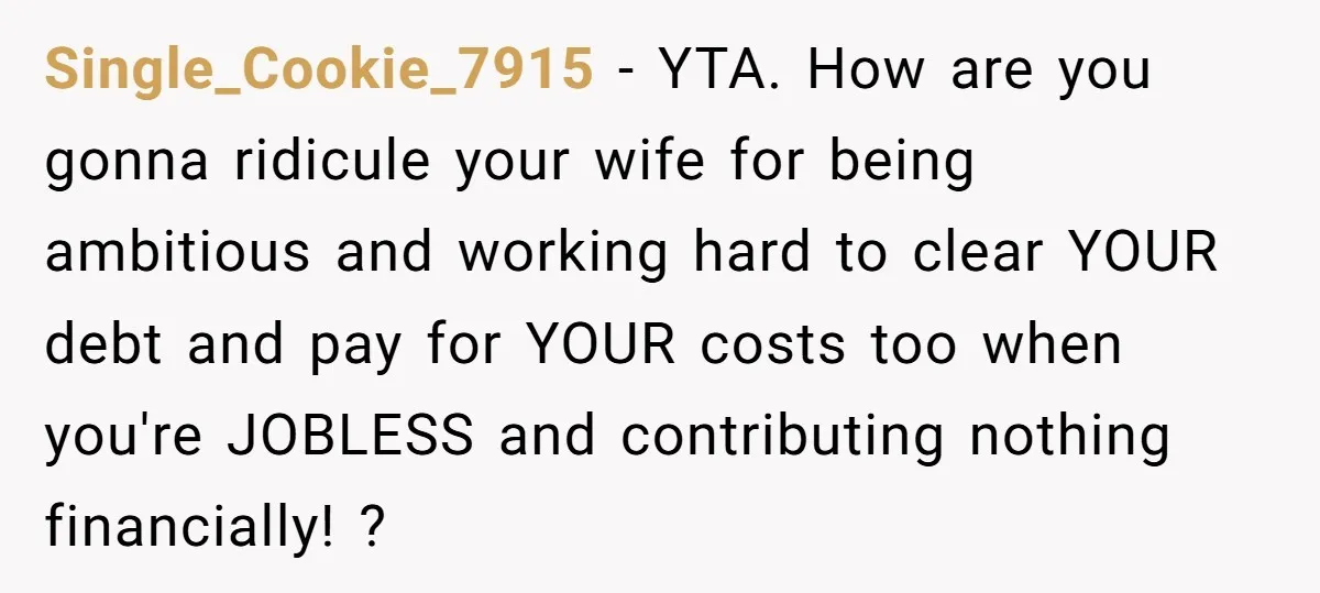 Single_Cookie_7915 − YTA. How are you gonna ridicule your wife for being ambitious and working hard to clear YOUR debt and pay for YOUR costs too when you're JOBLESS and...